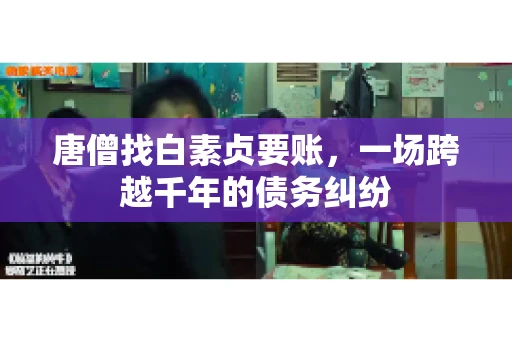 唐僧找白素贞要账,一场跨越千年的债务纠纷 唐僧找白素贞要账,一场跨越千年的债务纠纷