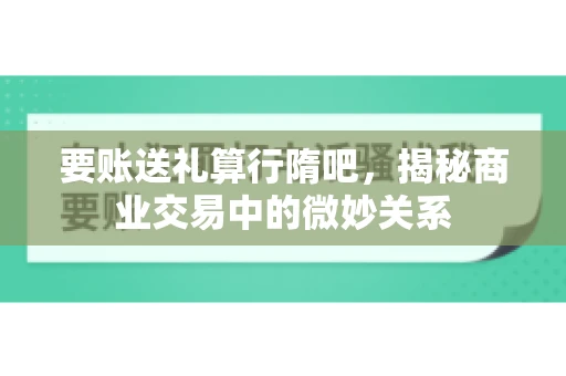 要账送礼算行隋吧，揭秘商业交易中的微妙关系