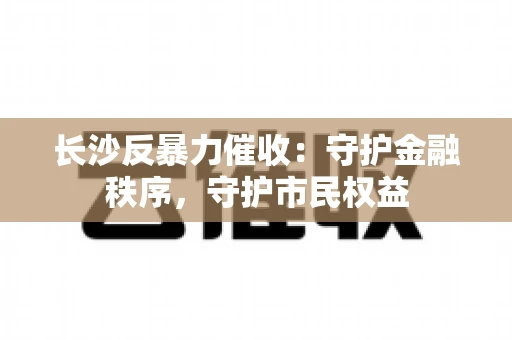 长沙反暴力催收：守护金融秩序，守护市民权益